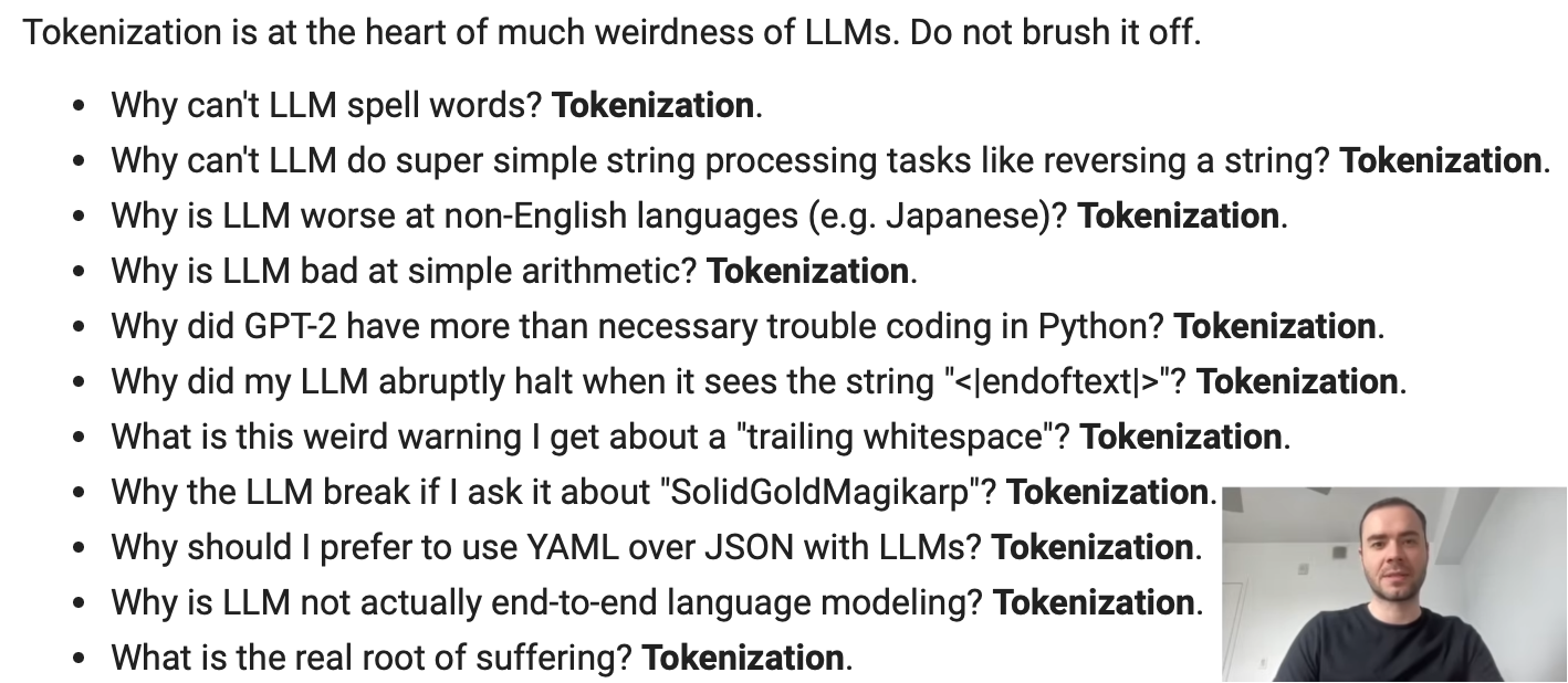 Tokenization Issues in LLMs - Do not brush it off:      Why can’t LLM spell words? Tokenization.     Why can’t LLM do string processing tasks like reversing a string? Tokenization.     Why is LLM bad at non-English languages? Tokenization.     Why is LLM bad at simple arithmetic? Tokenization.     Why did GPT-2 have more than necessary trouble coding in Python? Tokenization.     Why did my LLM abruptly halt when it sees the string “<|endoftext|>”? Tokenization.     Why should I prefer YAML over JSON with LLMs? Tokenization.     What is the root of suffering? Tokenization.